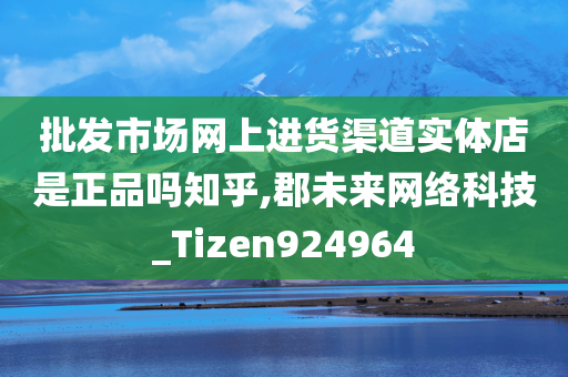 批发市场网上进货渠道实体店是正品吗知乎,郡未来网络科技_Tizen924964