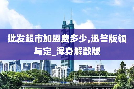 批发超市加盟费多少,迅答版领与定_浑身解数版