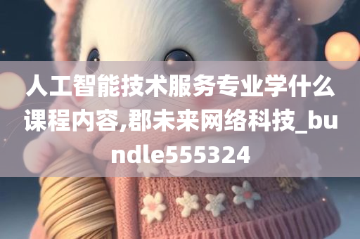 人工智能技术服务专业学什么课程内容,郡未来网络科技_bundle555324