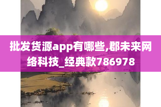 批发货源app有哪些,郡未来网络科技_经典款786978