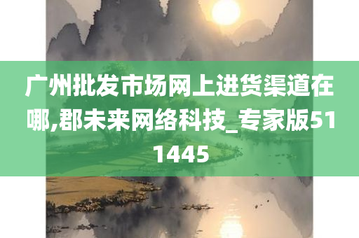 广州批发市场网上进货渠道在哪,郡未来网络科技_专家版511445