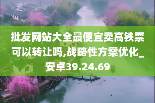 批发网站大全最便宜卖高铁票可以转让吗,战略性方案优化_安卓39.24.69