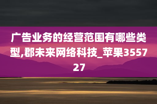 广告业务的经营范围有哪些类型,郡未来网络科技_苹果355727