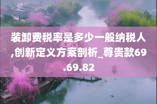 装卸费税率是多少一般纳税人,创新定义方案剖析_尊贵款69.69.82