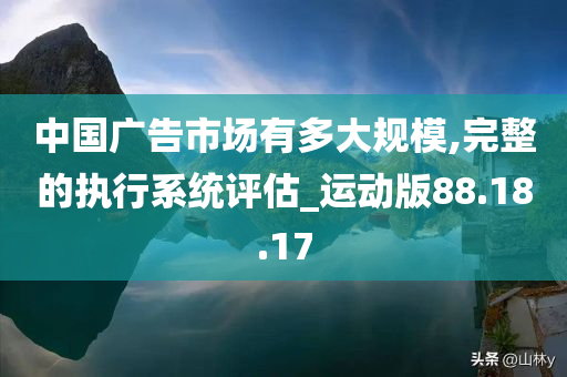 中国广告市场有多大规模,完整的执行系统评估_运动版88.18.17